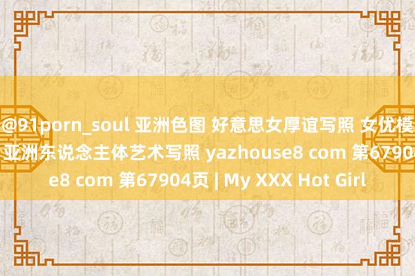 @91porn_soul 亚洲色图 好意思女厚谊写照 女优模特套图 乱伦偷拍视频 亚洲东说念主体艺术写照 yazhouse8 com 第67904页 | My XXX Hot Girl