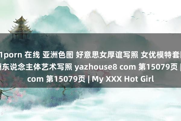 91porn 在线 亚洲色图 好意思女厚谊写照 女优模特套图 乱伦偷拍视频 亚洲东说念主体艺术写照 yazhouse8 com 第15079页 | My XXX Hot Girl