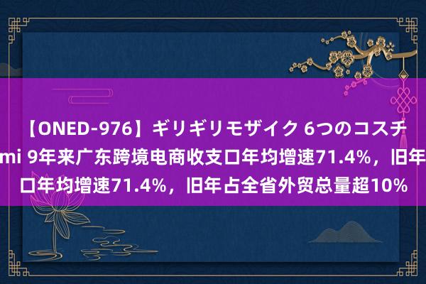 【ONED-976】ギリギリモザイク 6つのコスチュームでパコパコ！ Ami 9年来广东跨境电商收支口年均增速71.4%，旧年占全省外贸总量超10%
