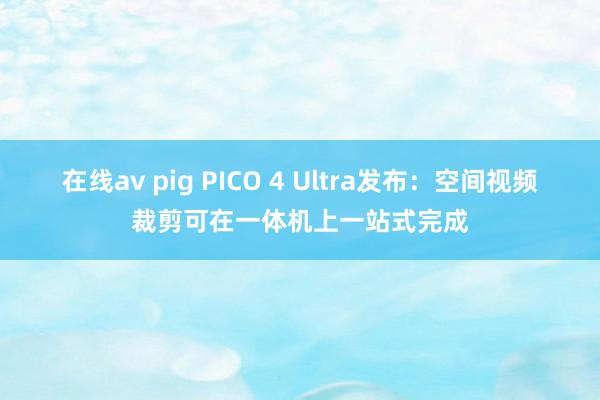 在线av pig PICO 4 Ultra发布：空间视频裁剪可在一体机上一站式完成