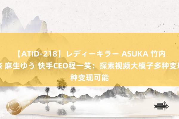 【ATID-218】レディーキラー ASUKA 竹内紗里奈 麻生ゆう 快手CEO程一笑：探索视频大模子多种变现可能