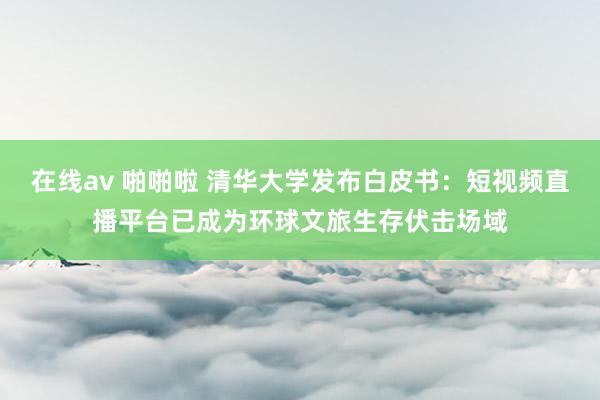 在线av 啪啪啦 清华大学发布白皮书：短视频直播平台已成为环球文旅生存伏击场域
