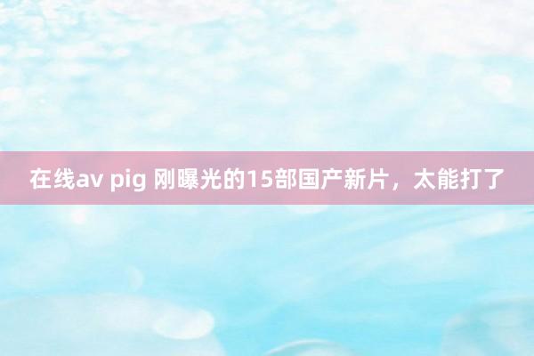在线av pig 刚曝光的15部国产新片，太能打了