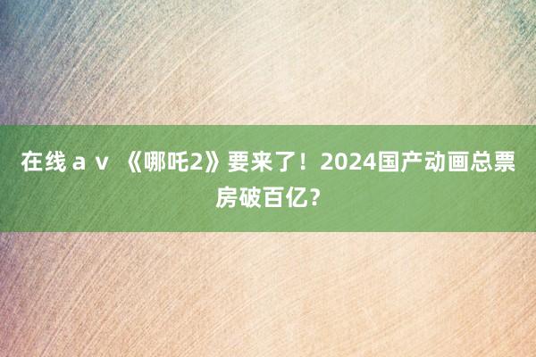 在线ａｖ 《哪吒2》要来了！2024国产动画总票房破百亿？