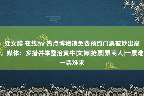 处女膜 在线av 热点博物馆免费预约门票被炒出高价，媒体：多措并举整治黄牛|文博|抢票|票商人|一票难求