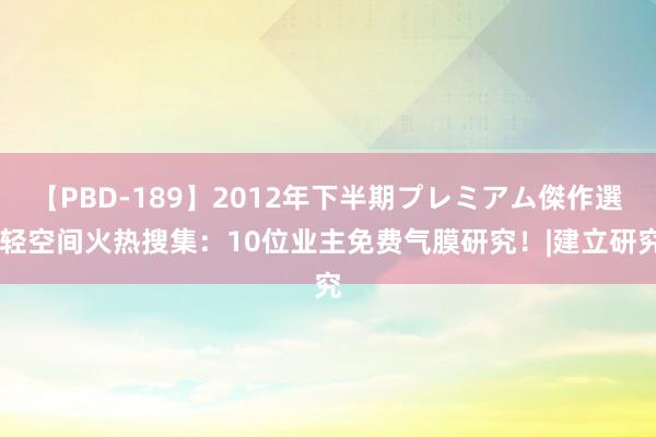 【PBD-189】2012年下半期プレミアム傑作選 轻空间火热搜集：10位业主免费气膜研究！|建立研究