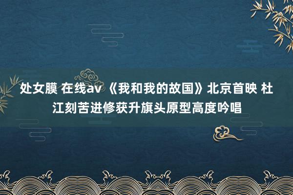 处女膜 在线av 《我和我的故国》北京首映 杜江刻苦进修获升旗头原型高度吟唱