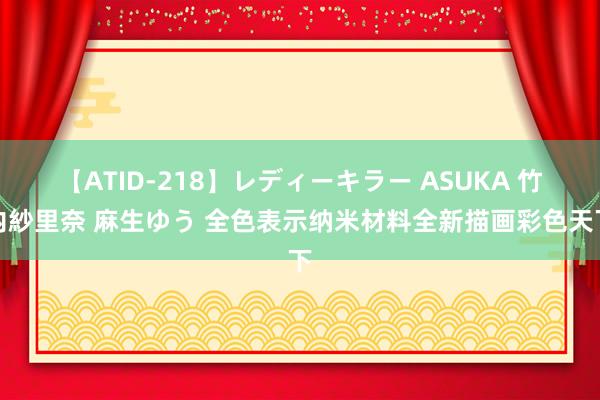 【ATID-218】レディーキラー ASUKA 竹内紗里奈 麻生ゆう 全色表示纳米材料全新描画彩色天下