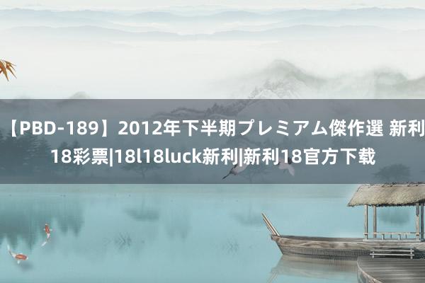 【PBD-189】2012年下半期プレミアム傑作選 新利18彩票|18l18luck新利|新利18官方下载