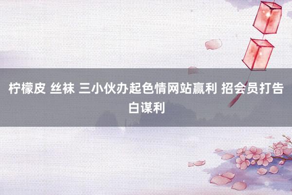柠檬皮 丝袜 三小伙办起色情网站赢利 招会员打告白谋利