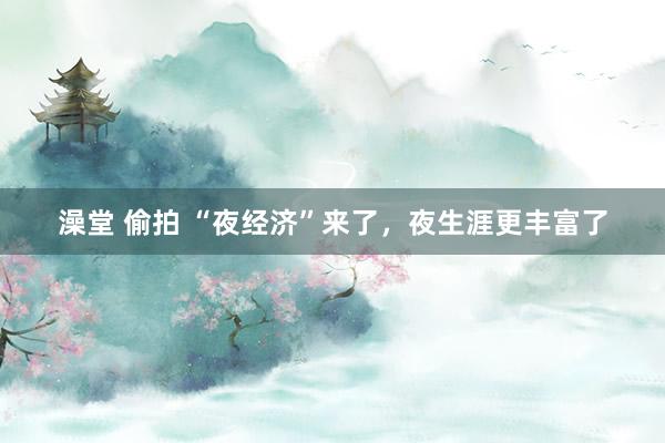 澡堂 偷拍 “夜经济”来了，夜生涯更丰富了