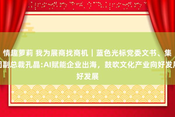 情趣萝莉 我为展商找商机｜蓝色光标党委文书、集团副总裁孔晶:AI赋能企业出海，鼓吹文化产业向好发展