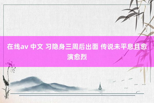 在线av 中文 习隐身三周后出面 传说未平息且愈演愈烈