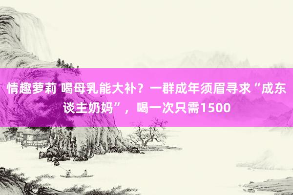 情趣萝莉 喝母乳能大补？一群成年须眉寻求“成东谈主奶妈”，喝一次只需1500