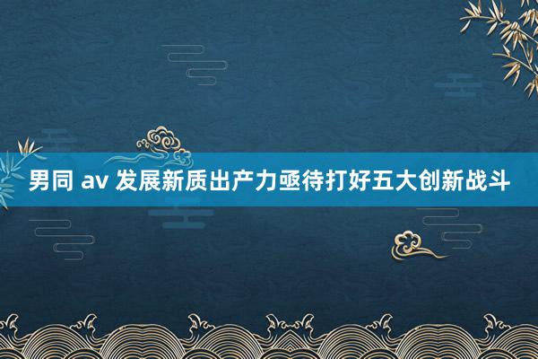男同 av 发展新质出产力亟待打好五大创新战斗