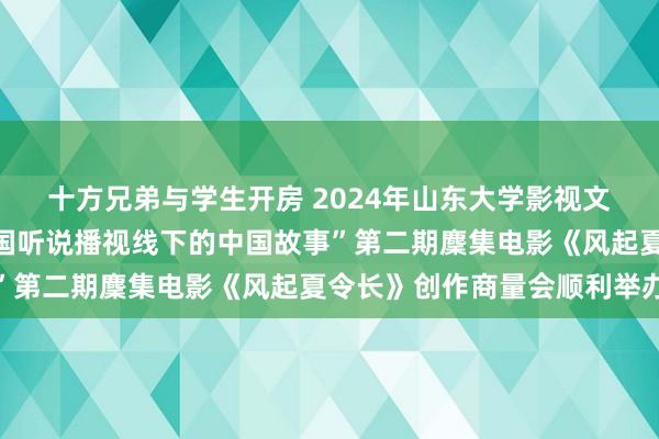 十方兄弟与学生开房 2024年山东大学影视文化传播高端学术论坛“国听说播视线下的中国故事”第二期麇集电影《风起夏令长》创作商量会顺利举办