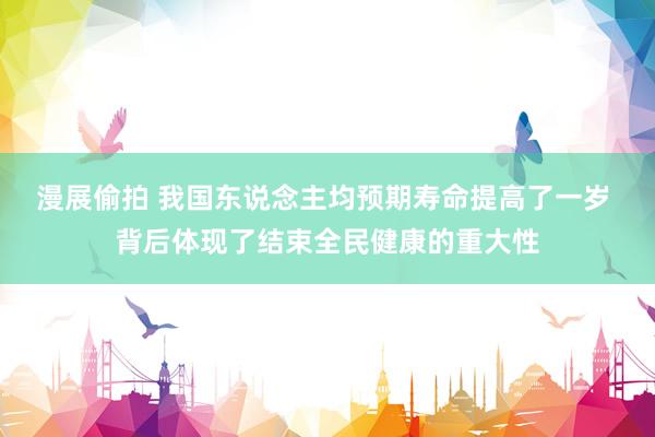 漫展偷拍 我国东说念主均预期寿命提高了一岁 背后体现了结束全民健康的重大性