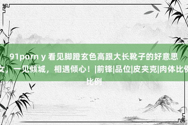 91porn y 看见脚蹬玄色高跟大长靴子的好意思女，一见倾城，相遇倾心！|前锋|品位|皮夹克|肉体比例