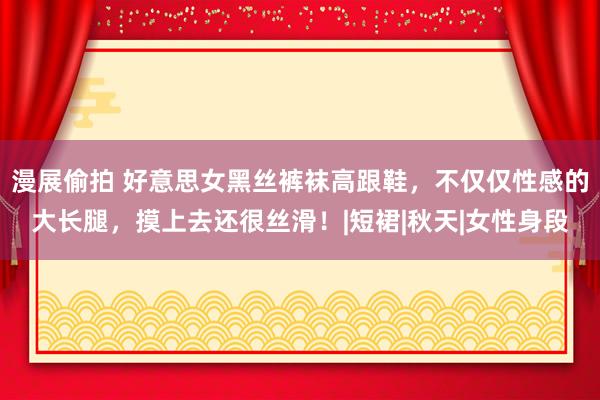 漫展偷拍 好意思女黑丝裤袜高跟鞋，不仅仅性感的大长腿，摸上去还很丝滑！|短裙|秋天|女性身段