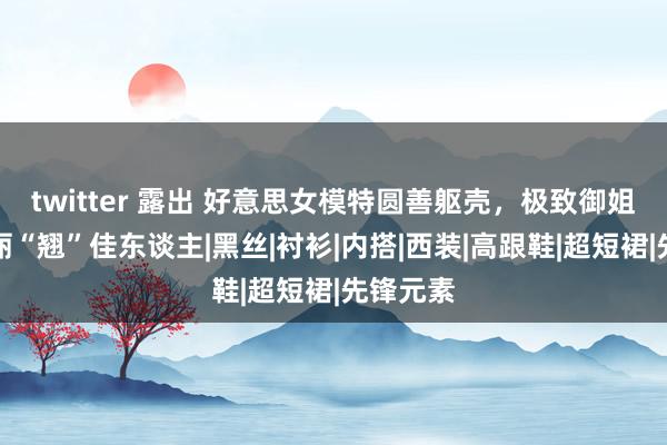 twitter 露出 好意思女模特圆善躯壳，极致御姐范，美丽“翘”佳东谈主|黑丝|衬衫|内搭|西装|高跟鞋|超短裙|先锋元素