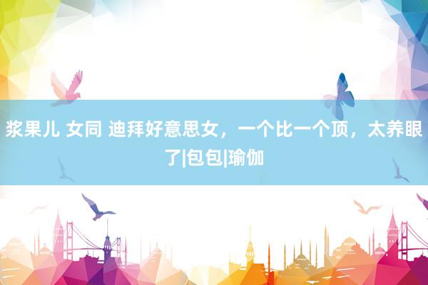 浆果儿 女同 迪拜好意思女，一个比一个顶，太养眼了|包包|瑜伽