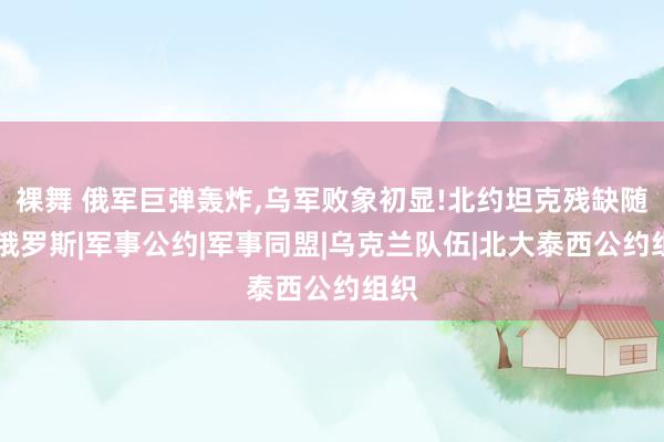 裸舞 俄军巨弹轰炸，乌军败象初显!北约坦克残缺随处|俄罗斯|军事公约|军事同盟|乌克兰队伍|北大泰西公约组织
