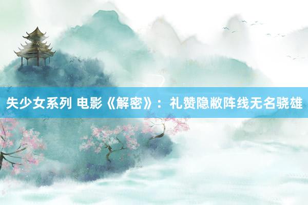 失少女系列 电影《解密》：礼赞隐敝阵线无名骁雄