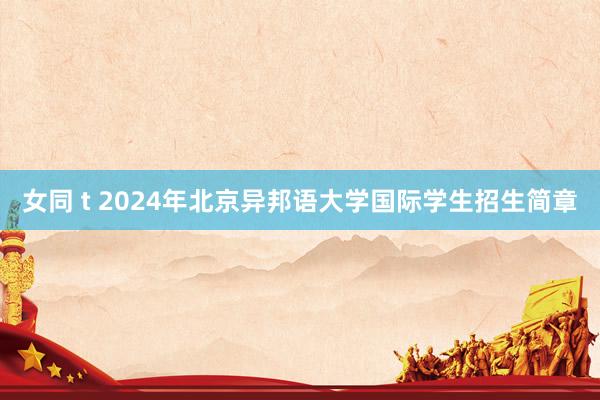 女同 t 2024年北京异邦语大学国际学生招生简章