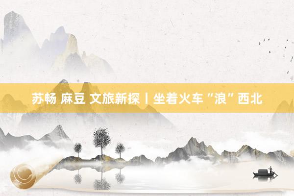 苏畅 麻豆 文旅新探丨坐着火车“浪”西北