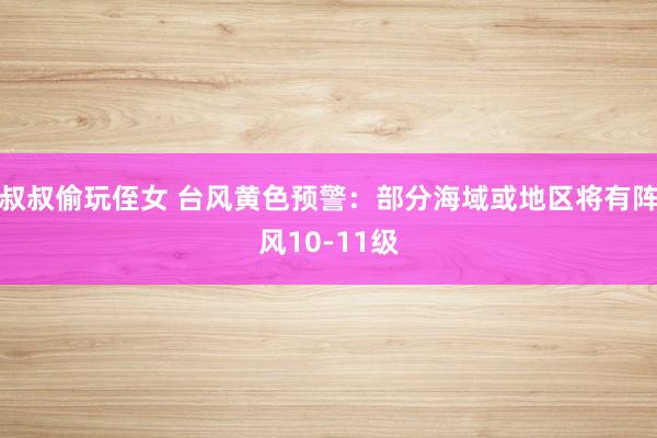 叔叔偷玩侄女 台风黄色预警：部分海域或地区将有阵风10-11级