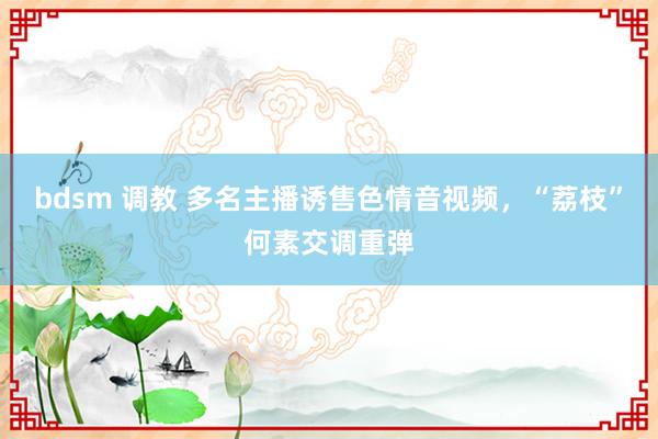 bdsm 调教 多名主播诱售色情音视频，“荔枝”何素交调重弹