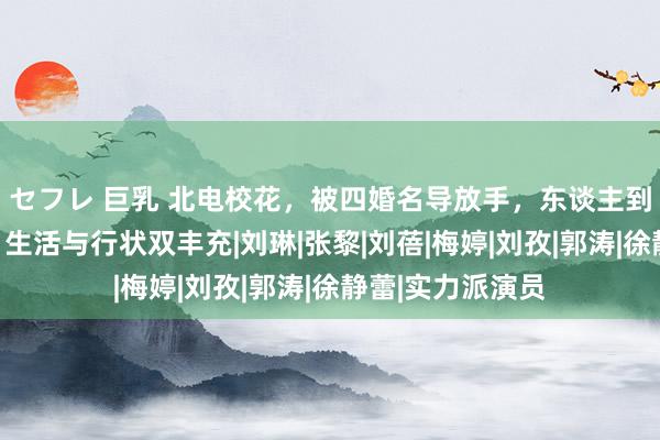 セフレ 巨乳 北电校花，被四婚名导放手，东谈主到中年爆火出圈，生活与行状双丰充|刘琳|张黎|刘蓓|梅婷|刘孜|郭涛|徐静蕾|实力派演员