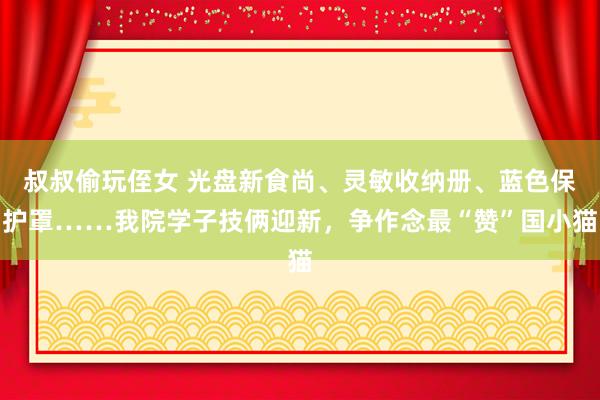 叔叔偷玩侄女 光盘新食尚、灵敏收纳册、蓝色保护罩……我院学子技俩迎新，争作念最“赞”国小猫