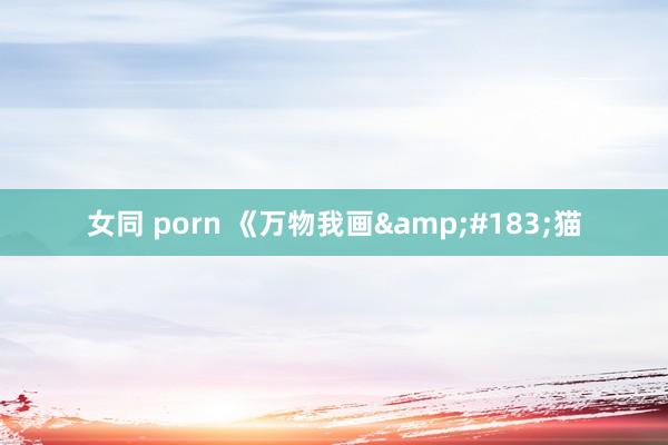 女同 porn 《万物我画&#183;猫