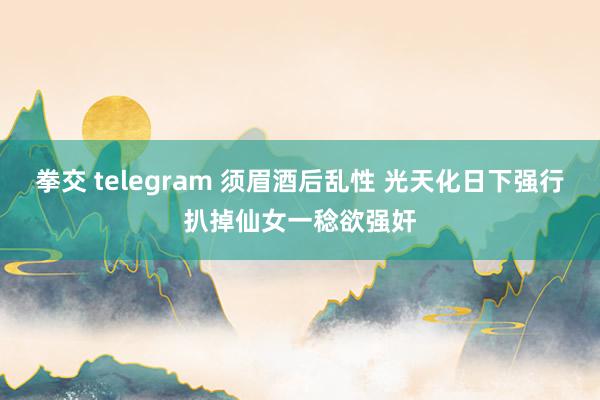 拳交 telegram 须眉酒后乱性 光天化日下强行扒掉仙女一稔欲强奸