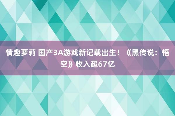 情趣萝莉 国产3A游戏新记载出生！《黑传说：悟空》收入超67亿