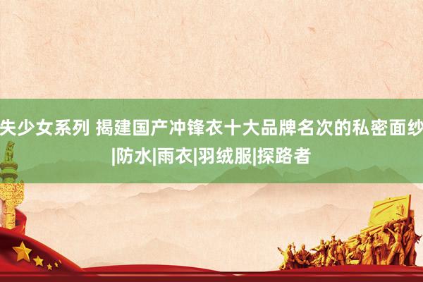 失少女系列 揭建国产冲锋衣十大品牌名次的私密面纱|防水|雨衣|羽绒服|探路者