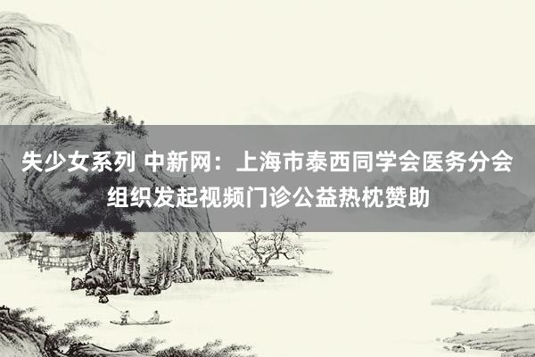失少女系列 中新网：上海市泰西同学会医务分会组织发起视频门诊公益热枕赞助