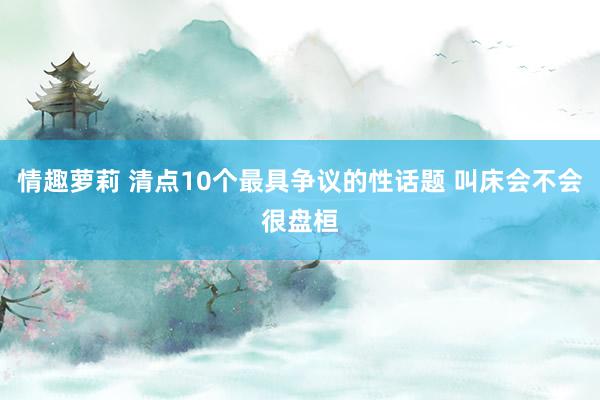 情趣萝莉 清点10个最具争议的性话题 叫床会不会很盘桓