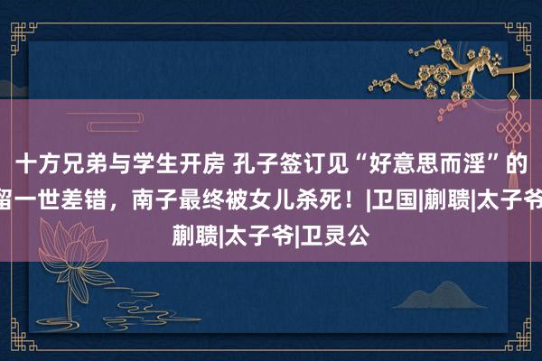 十方兄弟与学生开房 孔子签订见“好意思而淫”的南子，留一世差错，南子最终被女儿杀死！|卫国|蒯聩|太子爷|卫灵公