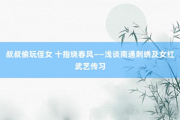 叔叔偷玩侄女 十指绕春风——浅谈南通刺绣及女红武艺传习