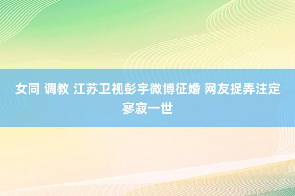 女同 调教 江苏卫视彭宇微博征婚 网友捉弄注定寥寂一世