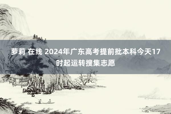 萝莉 在线 2024年广东高考提前批本科今天17时起运转搜集志愿