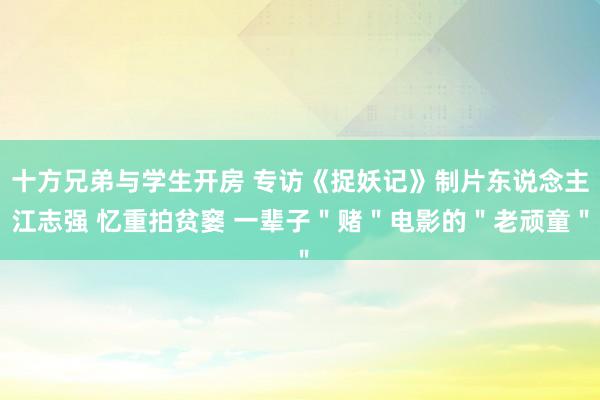 十方兄弟与学生开房 专访《捉妖记》制片东说念主江志强 忆重拍贫窭 一辈子＂赌＂电影的＂老顽童＂