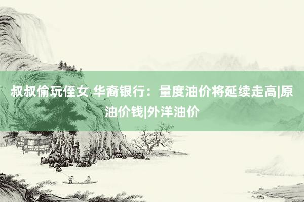 叔叔偷玩侄女 华裔银行:量度油价将延续走高|原油价钱|外洋油价