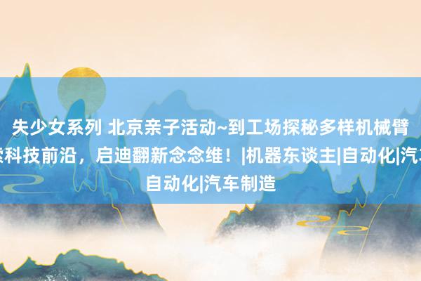 失少女系列 北京亲子活动~到工场探秘多样机械臂，探索科技前沿，启迪翻新念念维！|机器东谈主|自动化|汽车制造