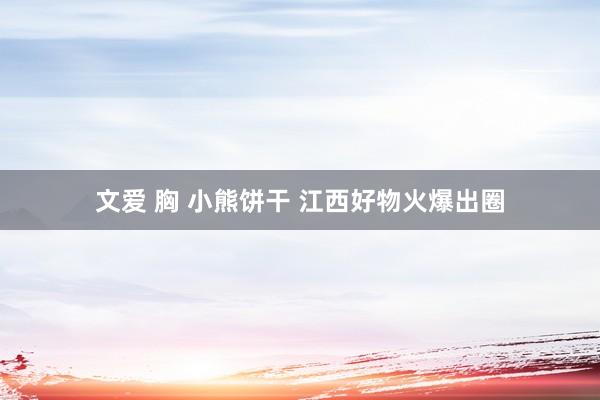 文爱 胸 小熊饼干 江西好物火爆出圈