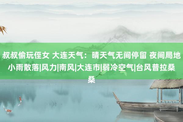 叔叔偷玩侄女 大连天气：晴天气无间停留 夜间局地小雨散落|风力|南风|大连市|弱冷空气|台风普拉桑
