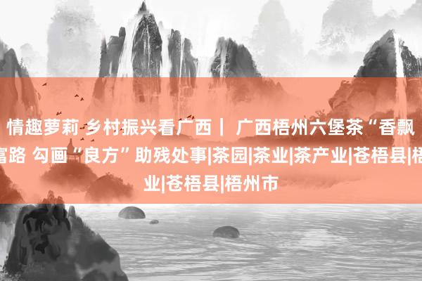 情趣萝莉 乡村振兴看广西｜ 广西梧州六堡茶“香飘”致富路 勾画“良方”助残处事|茶园|茶业|茶产业|苍梧县|梧州市