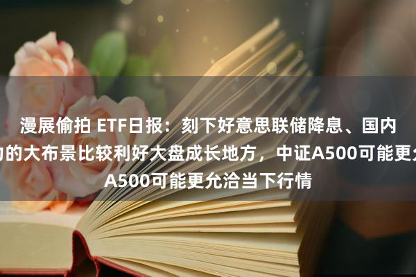 漫展偷拍 ETF日报：刻下好意思联储降息、国内货币战略发力的大布景比较利好大盘成长地方，中证A500可能更允洽当下行情
